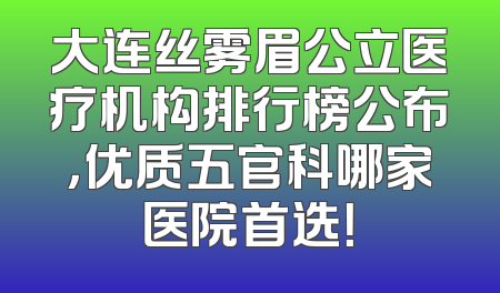 大连丝雾眉公立医疗机构排行榜公布，优质五官科哪家医院首选！