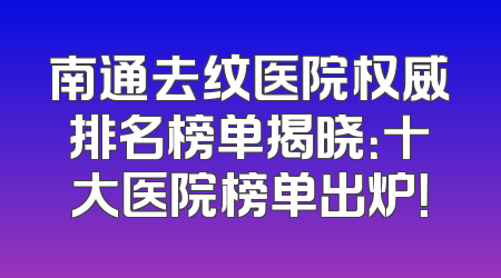 南通去纹医院权威排名榜单揭晓：十大医院榜单出炉！