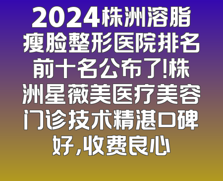 2024株洲溶脂瘦脸整形医院排名前十名公布了！株洲星薇美医疗美容门诊技术精湛口碑好，收费良心
