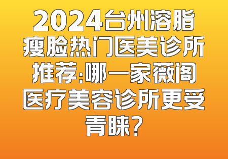 2024台州溶脂瘦脸热门医美诊所推荐：哪一家薇阁医疗美容诊所更受青睐？