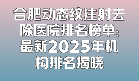 合肥动态纹注射去除医院排名榜单：最新2025年机构排名揭晓