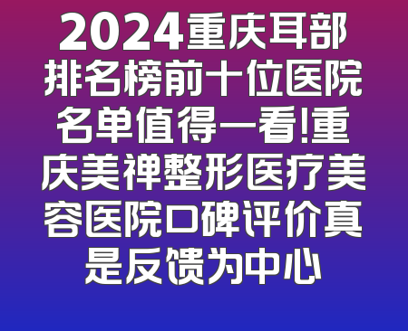 2024重庆耳部排名榜前十位医院名单值得一看！重庆美禅整形医疗美容医院口碑评价真是反馈为中心