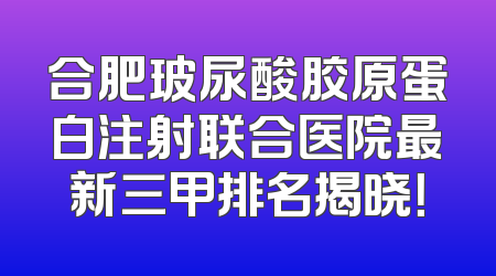 合肥玻尿酸胶原蛋白注射联合医院最新三甲排名揭晓！