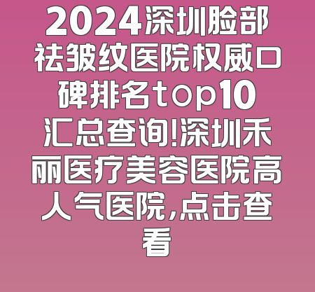 2024深圳脸部祛皱纹医院权威口碑排名top10汇总查询！深圳禾丽医疗美容医院高人气医院，点击查看