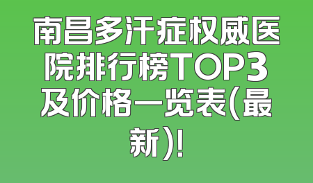 南昌多汗症权威医院排行榜TOP3及价格一览表（最新）！