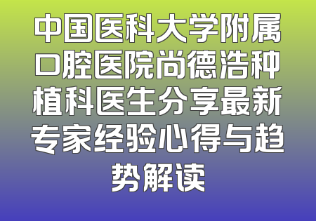 中国医科大学附属口腔医院尚德浩种植科医生分享最新专家经验心得与趋势解读