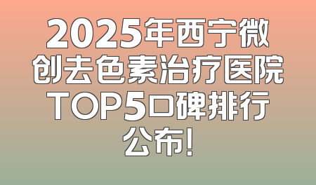 2025年西宁微创去色素治疗医院TOP5口碑排行公布！