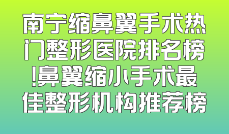 南宁缩鼻翼手术热门整形医院排名榜！鼻翼缩小手术最佳整形机构推荐榜