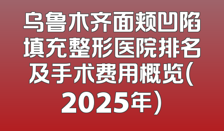 乌鲁木齐面颊凹陷填充整形医院排名及手术费用概览（2025年）