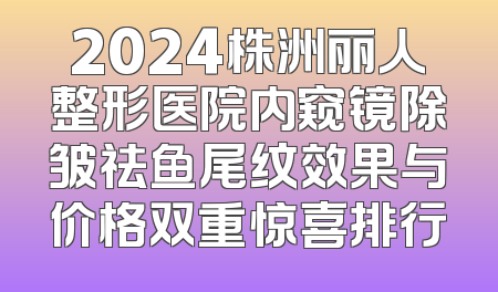2024株洲丽人整形医院内窥镜除皱祛鱼尾纹效果与价格双重惊喜排行