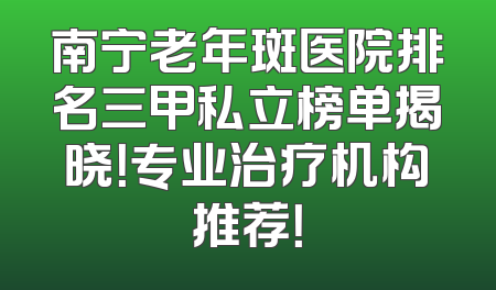 南宁老年斑医院排名三甲私立榜单揭晓！专业治疗机构推荐！