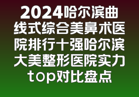 2024哈尔滨曲线式综合美鼻术医院排行十强哈尔滨大美整形医院实力top对比盘点