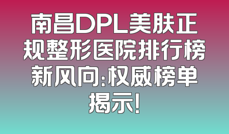 南昌DPL美肤正规整形医院排行榜新风向：权威榜单揭示！