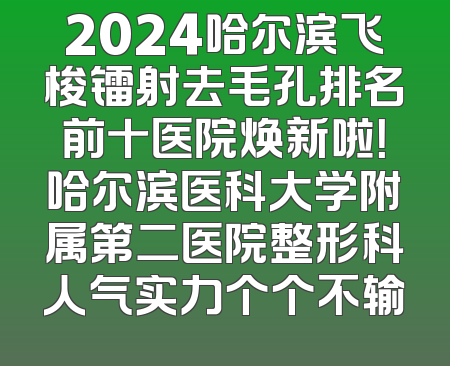 2024哈尔滨飞梭镭射去毛孔排名前十医院焕新啦！哈尔滨医科大学附属第二医院整形科人气实力个个不输