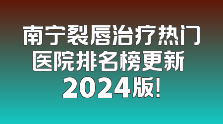 南宁裂唇治疗热门医院排名榜更新 2024版！