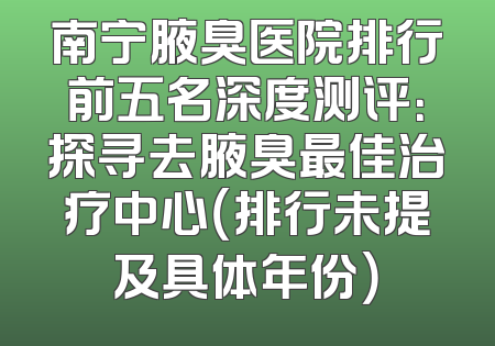 南宁腋臭医院排行前五名深度测评：探寻去腋臭最佳治疗中心（排行未提及具体年份）