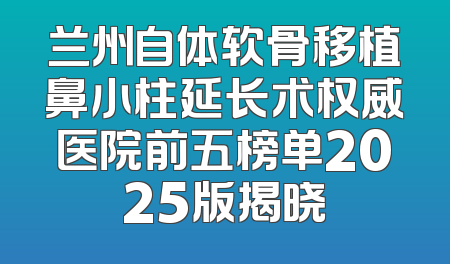 兰州自体软骨移植鼻小柱延长术权威医院前五榜单2025版揭晓