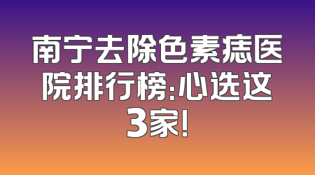 南宁去除色素痣医院排行榜：心选这3家!