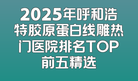 2025年呼和浩特胶原蛋白线雕热门医院排名TOP前五精选