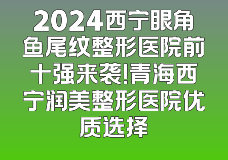 2024西宁眼角鱼尾纹整形医院前十强来袭！青海西宁润美整形医院优质选择