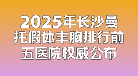 2025年长沙曼托假体丰胸排行前五医院权威公布