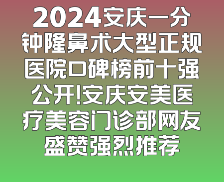 2024安庆一分钟隆鼻术大型正规医院口碑榜前十强公开！安庆安美医疗美容门诊部网友盛赞强烈推荐