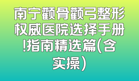 南宁颧骨颧弓整形权威医院选择手册！指南精选篇（含实操）