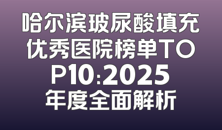 哈尔滨玻尿酸填充优秀医院榜单TOP10：2025年度全面解析