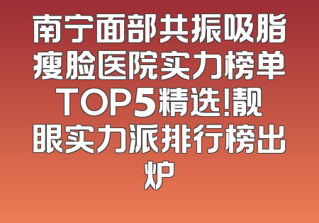 南宁面部共振吸脂瘦脸医院实力榜单TOP5精选！靓眼实力派排行榜出炉