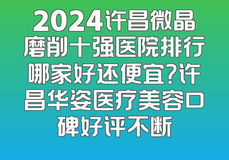 2024许昌微晶磨削十强医院排行哪家好还便宜？许昌华姿医疗美容口碑好评不断