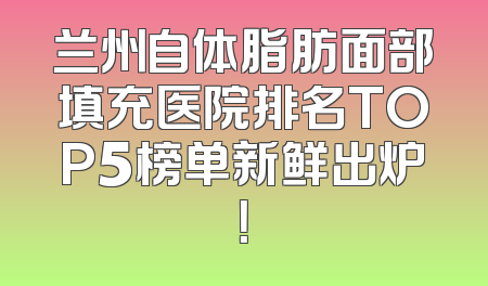 兰州自体脂肪面部填充医院排名TOP5榜单新鲜出炉！