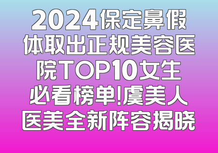 2024保定鼻假体取出正规美容医院TOP10女生必看榜单！虞美人医美全新阵容揭晓