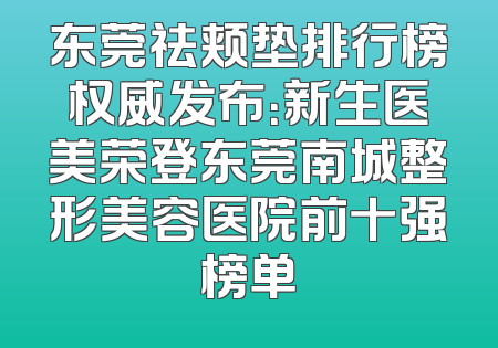 东莞祛颊垫排行榜权威发布：新生医美荣登东莞南城整形美容医院前十强榜单