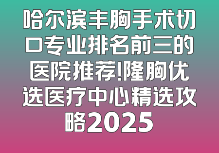 哈尔滨丰胸手术切口专业排名前三的医院推荐！隆胸优选医疗中心精选攻略2025