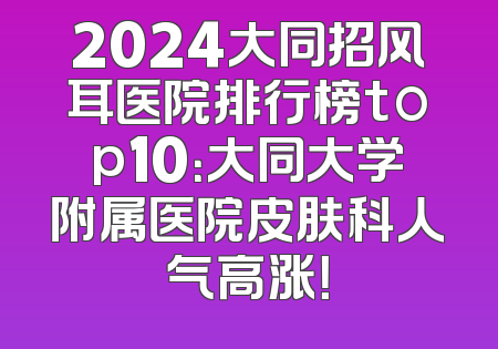 2024大同招风耳医院排行榜top10：大同大学附属医院皮肤科人气高涨！