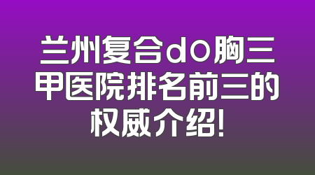 兰州复合do胸三甲医院排名前三的权威介绍！