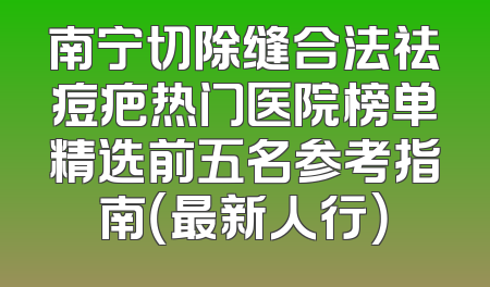 南宁切除缝合法祛痘疤热门医院榜单精选前五名参考指南（最新人行）