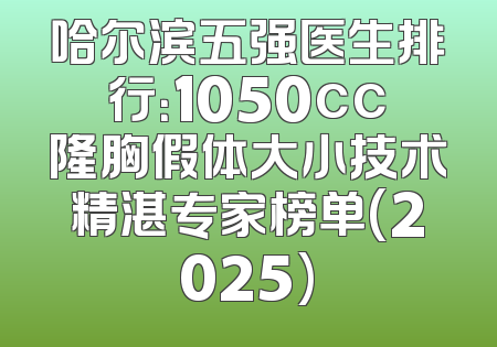 哈尔滨五强医生排行：1050cc隆胸假体大小技术精湛专家榜单(2025)