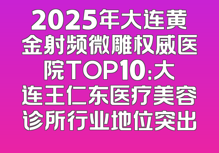 2025年大连黄金射频微雕权威医院TOP10：大连王仁东医疗美容诊所行业地位突出