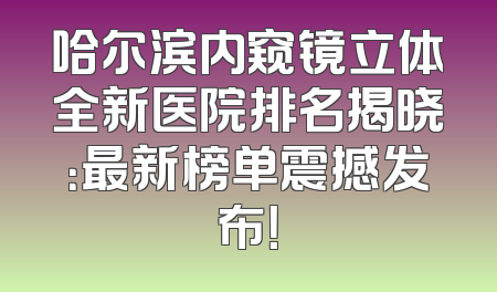 哈尔滨内窥镜立体全新医院排名揭晓：最新榜单震撼发布！