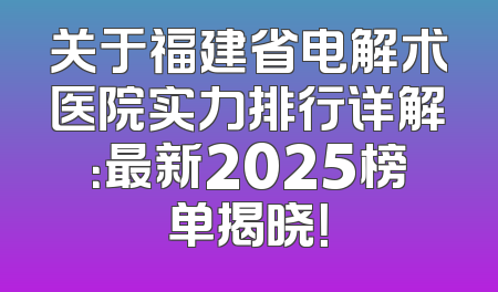 关于福建省电解术医院实力排行详解：最新2025榜单揭晓！