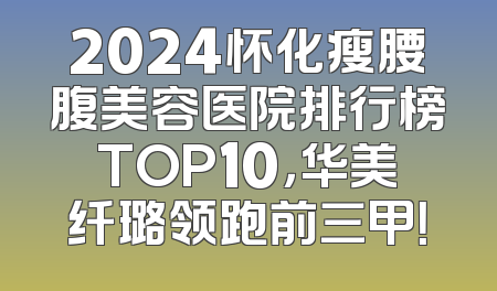 2024怀化瘦腰腹美容医院排行榜TOP10，华美纤璐领跑前三甲！