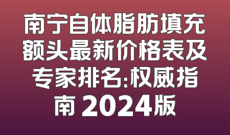 南宁自体脂肪填充额头最新价格表及专家排名：权威指南 2024版