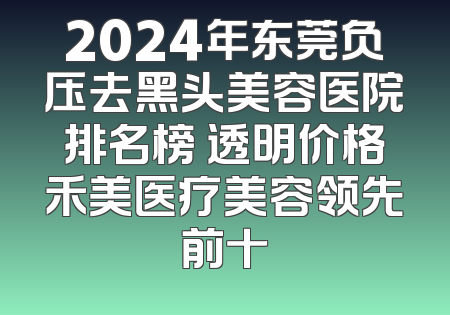 2024年东莞负压去黑头美容医院排名榜 透明价格禾美医疗美容领先前十