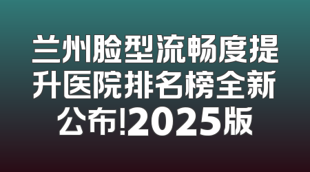 兰州脸型流畅度提升医院排名榜全新公布！2025版