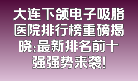 大连下颌电子吸脂医院排行榜重磅揭晓：最新排名前十强强势来袭！