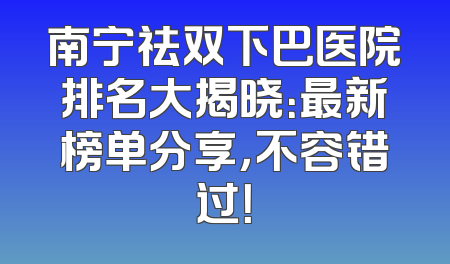 南宁祛双下巴医院排名大揭晓：最新榜单分享，不容错过！