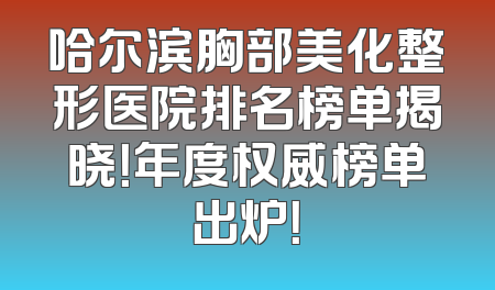 哈尔滨胸部美化整形医院排名榜单揭晓！年度权威榜单出炉！