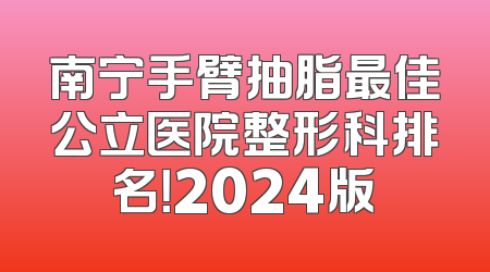 南宁手臂抽脂最佳公立医院整形科排名！2024版