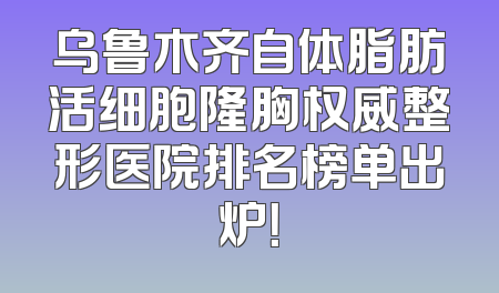 乌鲁木齐自体脂肪活细胞隆胸权威整形医院排名榜单出炉！